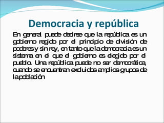 Democracia y república En general puede decirse que la república es un gobierno regido por el principio de división de poderes y sin rey, en tanto que la democracia es un sistema en el que el gobierno es elegido por el pueblo. Una república puede no ser democrática, cuando se encuentran excluidos amplios grupos de la población 