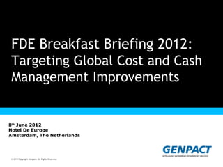 FDE Breakfast Briefing 2012:
 Targeting Global Cost and Cash
 Management Improvements
                                  Presentation Title Goes Here


8th June 2012
Hotel De Europe
Amsterdam, The Netherlands




 © 2012 Copyright Genpact. All Rights Reserved.
© 2012 Copyright Genpact. All Rights Reserved.
 
