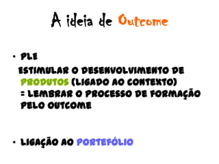 A ideia de Outcome
• PLE
 Estimular o desenvolvimento de
  produtos (ligado ao contexto)
  = lembrar o processo de formação
  pelo Outcome


• Ligação ao Portefólio
 