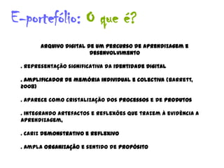 E-portefólio: O que é?
        Arquivo digital de um percurso de aprendizagem e
                         desenvolvimento

 . Representação significativa da Identidade Digital

 . amplificador de memória individual e colectiva (Barrett,
 2008)

 . aparece como cristalização dos processos e de produtos

 . integrando artefactos e reflexões que trazem à evidência a
 aprendizagem,

 . cariz demonstrativo e reflexivo

 . Ampla organização e sentido de propósito
 