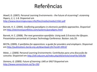 Referências
Atwell, G. (2007). Personal Learning Environments - the future of eLearning?. eLearning
Papers, 2, 1, 1-8. Disponível em
http://www.elearningeuropa.info/files/media/media11561.pdf

Barrett, H. C. (2004). Conflicting paradigms in electronic portfolio approaches. Disponível
em http://electronicportfolios.com/systems/paradigms.html

Barrett, H. C. (2008). The next generation eportfolio: Using web 2.0 across the lifespan.
Presentation presented at Campus Technology Conference. Boston: July 29.

BECTA, (2009). E-portfolios for apprentices: a guide for providers and employers. Disponível
em http://publications.becta.org.uk/download.cfm?resID=39532

Mota , J. (2009). Personal Learning Environments: Contributos para uma discussão do
conceito. Disponível em http://eft.educom.pt/index.php/eft/article/viewFile/105/66

Siemens, G. (2009). Future of learning: LMS or SNS? Disponível em
http://www.connectivism.ca/?p=192
 