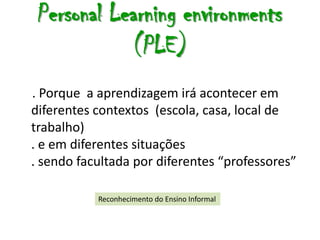 Personal Learning environments
            (PLE)
. Porque a aprendizagem irá acontecer em
diferentes contextos (escola, casa, local de
trabalho)
. e em diferentes situações
. sendo facultada por diferentes “professores”

           Reconhecimento do Ensino Informal
 