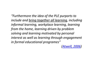 “Furthermore the idea of the PLE purports to
include and bring together all learning, including
informal learning, workplace learning, learning
from the home, learning driven by problem
solving and learning motivated by personal
interest as well as learning through engagement
in formal educational programes”
                                   (Atwell, 2006)
 