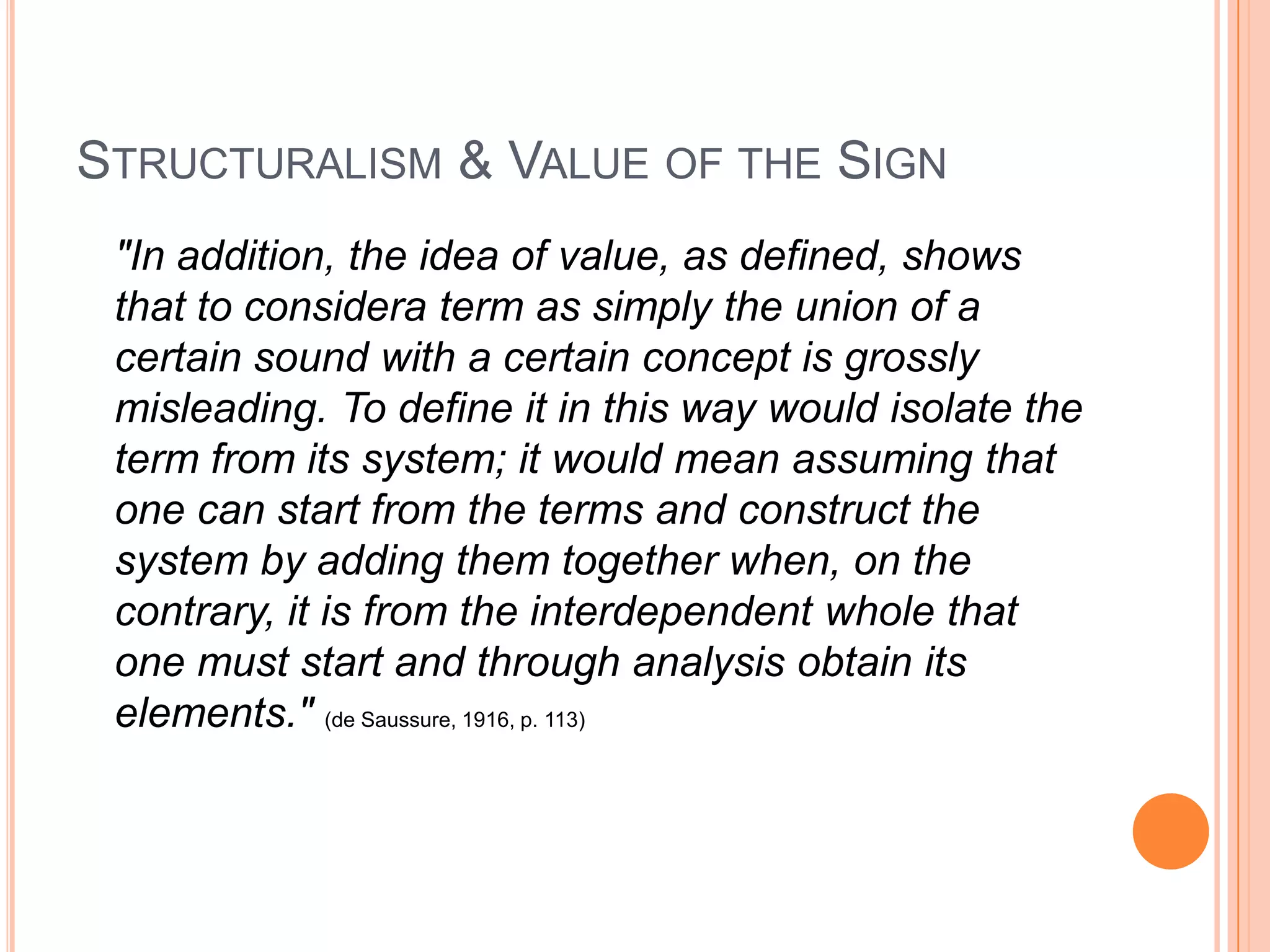 STRUCTURALISM & VALUE OF THE SIGN
 "In addition, the idea of value, as defined, shows
 that to considera term as simply the union of a
 certain sound with a certain concept is grossly
 misleading. To define it in this way would isolate the
 term from its system; it would mean assuming that
 one can start from the terms and construct the
 system by adding them together when, on the
 contrary, it is from the interdependent whole that
 one must start and through analysis obtain its
 elements." (de Saussure, 1916, p. 113)
 