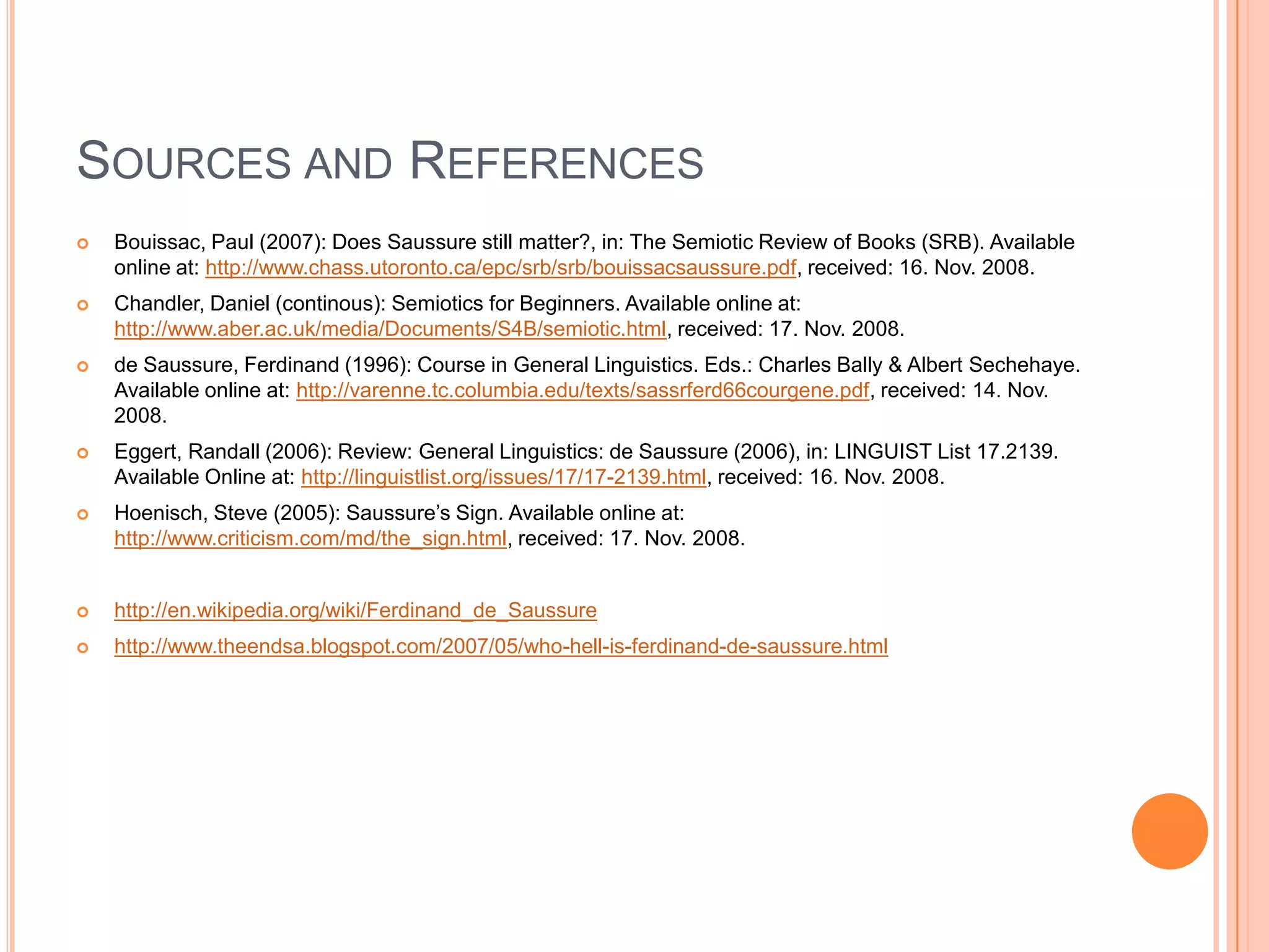 SOURCES AND REFERENCES
   Bouissac, Paul (2007): Does Saussure still matter?, in: The Semiotic Review of Books (SRB). Available
    online at: http://www.chass.utoronto.ca/epc/srb/srb/bouissacsaussure.pdf, received: 16. Nov. 2008.
   Chandler, Daniel (continous): Semiotics for Beginners. Available online at:
    http://www.aber.ac.uk/media/Documents/S4B/semiotic.html, received: 17. Nov. 2008.
   de Saussure, Ferdinand (1996): Course in General Linguistics. Eds.: Charles Bally & Albert Sechehaye.
    Available online at: http://varenne.tc.columbia.edu/texts/sassrferd66courgene.pdf, received: 14. Nov.
    2008.
   Eggert, Randall (2006): Review: General Linguistics: de Saussure (2006), in: LINGUIST List 17.2139.
    Available Online at: http://linguistlist.org/issues/17/17-2139.html, received: 16. Nov. 2008.
   Hoenisch, Steve (2005): Saussure’s Sign. Available online at:
    http://www.criticism.com/md/the_sign.html, received: 17. Nov. 2008.


   http://en.wikipedia.org/wiki/Ferdinand_de_Saussure
   http://www.theendsa.blogspot.com/2007/05/who-hell-is-ferdinand-de-saussure.html
 