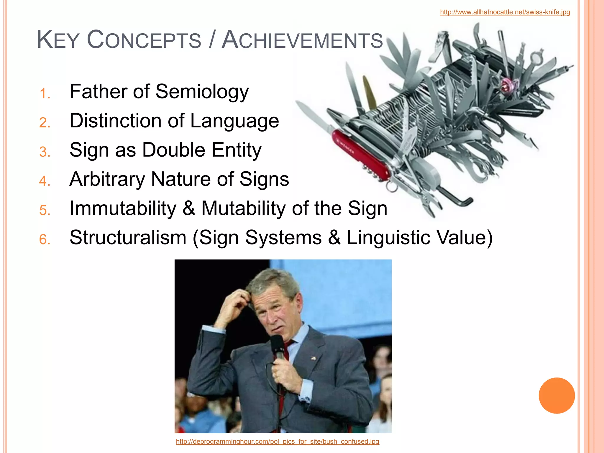 http://www.allhatnocattle.net/swiss-knife.jpg



KEY CONCEPTS / ACHIEVEMENTS
1.   Father of Semiology
2.   Distinction of Language
3.   Sign as Double Entity
4.   Arbitrary Nature of Signs
5.   Immutability & Mutability of the Sign
6.   Structuralism (Sign Systems & Linguistic Value)




                http://deprogramminghour.com/pol_pics_for_site/bush_confused.jpg
 