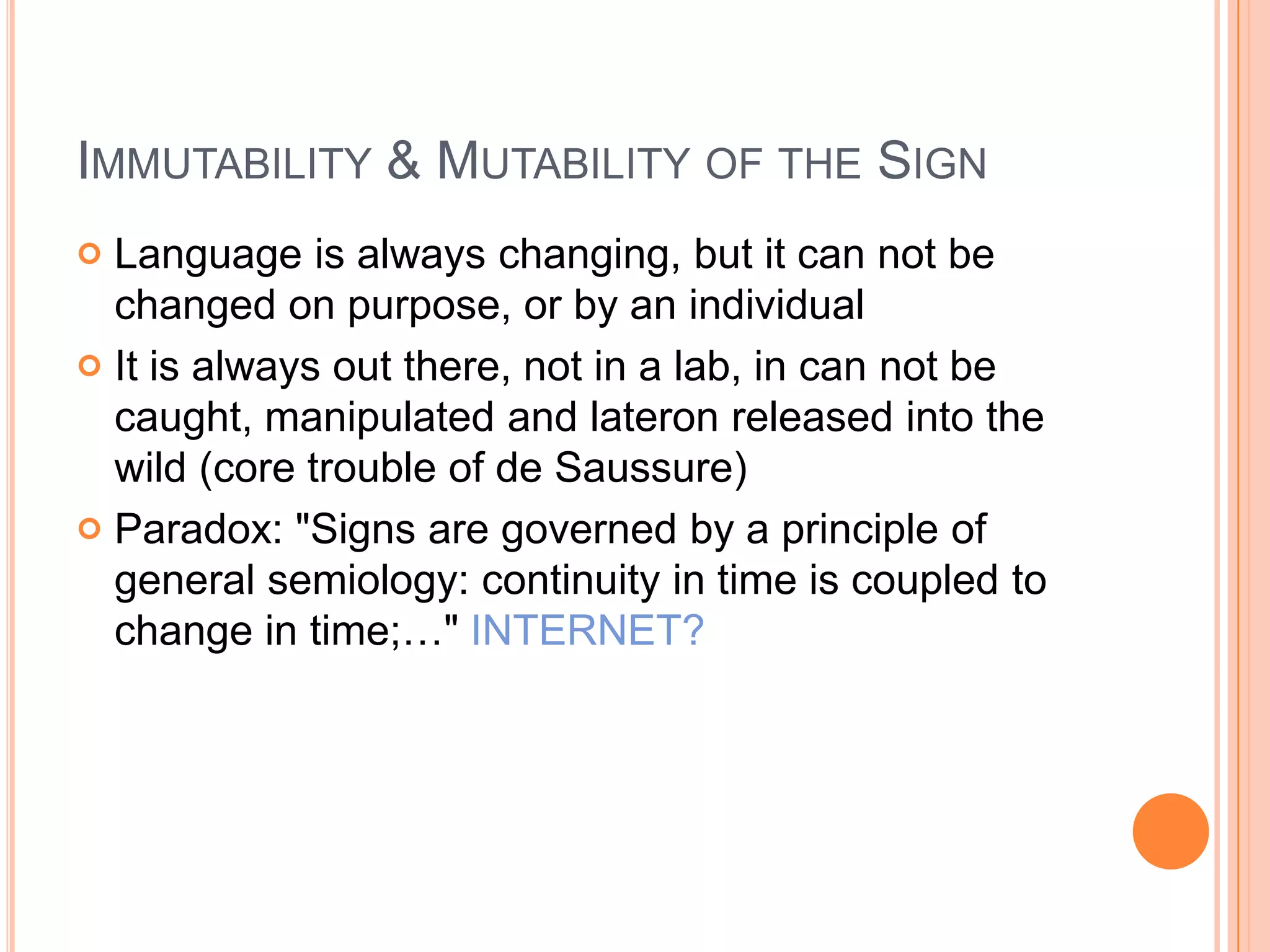 IMMUTABILITY & MUTABILITY OF THE SIGN
 Language is always changing, but it can not be
  changed on purpose, or by an individual
 It is always out there, not in a lab, in can not be
  caught, manipulated and lateron released into the
  wild (core trouble of de Saussure)
 Paradox: "Signs are governed by a principle of
  general semiology: continuity in time is coupled to
  change in time;…" INTERNET?
 