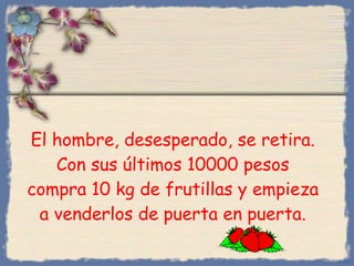 El hombre, desesperado, se retira. Con sus últimos 10000 pesos compra 10 kg de frutillas y empieza a venderlos de puerta en puerta. Bihal 