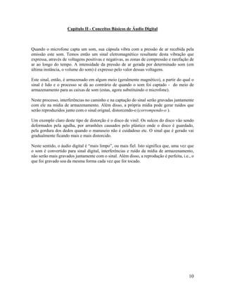 Capítulo II - Conceitos Básicos de Áudio Digital
Quando o microfone capta um som, sua cápsula vibra com a pressão de ar recebida pela
emissão este som. Temos então um sinal eletromagnético resultante desta vibração que
expressa, através de voltagens positivas e negativas, as zonas de compressão e rarefação de
ar ao longo do tempo. A intensidade da pressão de ar gerada por determinado som (em
última instância, o volume do som) é expresso pelo valor dessas voltagens.
Este sinal, então, é armazenado em algum meio (geralmente magnético), a partir do qual o
sinal é lido e o processo se dá ao contrário de quando o som foi captado - do meio de
armazenamento para as caixas de som (estas, agora substituindo o microfone).
Neste processo, interferências no caminho e na captação do sinal serão gravadas juntamente
com ele na mídia de armazenamento. Além disso, a própria mídia pode gerar ruídos que
serão reproduzidos junto com o sinal orignal, distorcendo-o (corrompendo-o ).
Um exemplo claro deste tipo de distorção é o disco de vinil. Os sulcos do disco vão sendo
deformados pela agulha, por arranhões causados pelo plástico onde o disco é guardado,
pela gordura dos dedos quando o manuseio não é cuidadoso etc. O sinal que é gerado vai
gradualmente ficando mais e mais distorcido.
Neste sentido, o áudio digital é “mais limpo”, ou mais fiel. Isto significa que, uma vez que
o som é convertido para sinal digital, interferências e ruído da mídia de armazenamento,
não serão mais gravados juntamente com o sinal. Além disso, a reprodução é perfeita, i.e., o
que foi gravado soa da mesma forma cada vez que for tocado.
10
 