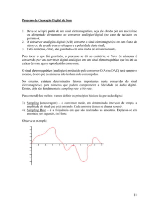 Processo de Gravação Digital de Som
1. Deve-se sempre partir de um sinal eletromagnético, seja ele obtido por um microfone
ou alimentado diretamente ao conversor analógico/digital (no caso de teclados ou
guitarras);
2. O conversor analógico-digital (A/D) converte o sinal eletromagnético em um fluxo de
números, de acordo com a voltagem e a polaridade deste sinal;
3. Estes números, então, são guardados em uma mídia de armazenamento.
Para tocar o que foi guardado, o processo se dá ao contrário: o fluxo de números é
convertido por um conversor digital-analógico em um sinal eletromagnético que irá até as
caixas de som, que o reproduzirão como som.
O sinal eletromagnético (analógico) produzido pelo conversor D/A (ou DAC) será sempre o
mesmo, desde que os números não tenham sido corrompidos.
No entanto, existem determinados fatores importantes nesta conversão do sinal
eletromagnético para números que podem comprometer a fidelidade do áudio digital.
Destes, dois são fundamentais: sampling rate e bit-rate.
Para entendê-los melhor, vamos definir os princípios básicos da gravação digital:
3) Sampling (amostragem) – o conversor mede, em determinado intervalo de tempo, a
amplitude do sinal que está entrando. Cada amostra dessas se chama sample.
4) Sampling Rate – é a frequência em que são realizadas as amostras. Expressa-se em
amostras por segundo, ou Hertz.
Observe o exemplo:
11
 