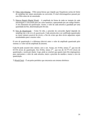 6) Filtro Anti-Aliasing – Filtro passa-baixas que impede que frequências acima do limite
do sampling rate sejam amostradas na conversão. O sinal eletromagnético passará por
esse filtro antes de ser amostrado.
7) Palavra Digital (Digital Word) – A amplitude da forma de onda no instante de cada
amostragem é convertida para um valor numérico, representado por um código binário.
A isto chamamos de quantização. Assim, o valor de cada amostra é guardado por uma
quantidade de bits, determinada pelo bit-rate.
8) Erro de Quantização – Como foi dito, a precisão da conversão digital depende do
sampling rate e do erro de quantização. Cada amostra deve ser codificada (quantizada)
no maior número possível de níveis, a fim de evitar que dois níveis adjacentes sejam
arredondados para o mesmo valor.
O erro de quantização é a diferença (desvio) entre o valor de amplitude quantizado pelo
sistema e o valor real de amplitude da amostra.
Cada bit pode assumir dois valores: zero e um. Assim, em 16-bits, temos 216
, que nos dá
65.536 níveis de quantização. Em 24-bits, temos 224
, que nos dá 16.777.216 níveis de
quantização, e assim por diante. Logo, pode-se concluir que quanto mais bits empregarmos
para representar o valor de cada amostra, maior a precisão da medida e menor o erro de
quantização.
7) Word Clock – É um pulso periódico que sincroniza um sistema eletrônico.
14
 