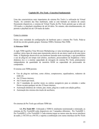 Capítulo III - Pro Tools - Conceitos Fundamentais
Uma das características mais importantes do sistema Pro Tools é a utilização de Virtual
Tracks. Ao contrário das fitas multitrack, onde se está limitado ao número de canais
fisicamente disponíveis, o sistema de Virtual Tracks do Pro Tools permite que se abra até
128 tracks e o playback simultâneo de até 64 deles. No entanto, não-simultaneamente, ele
permite o playback de até 128 tracks de áudio.
Como é o sistema
Existe uma variedade de configurações de hardware para o sistema Pro Tools. Pode-se
dividí-las em dois grandes grupos: Sistemas TDM e Sistemas Não-TDM.
1) Sistemas TDM
A sigla TDM significa Time Division Multiplexing e é uma tecnologia que permite que se
combine vários tipos de sinais para transmissão através de um único canal ou de uma única
linha. A Digidesign desenvolveu seu hardware baseada nesta tecnologia, o que possibilitou
o uso de plug-ins em tempo real (efeitos, auxiliares, processadores de freqüência e faixa
dinâmica etc.) e a enorme capacidade de mixagem do sistema Pro Tools, praticamente
independentes da quantidade de memória RAM ou capacidade do processador do
computador.
O sistema com TDM permite:
• Uso de plug-ins real-time, como efeitos, compressores, equalizadores, redutores de
ruído etc.
• Até 32 buses internos;
• Até 5 inserts por track;
• Até 5 mandadas de auxiliar mono ou estéreo assignáveis para as entradas e saídas
físicas ou para qualquer um dos 32 buses internos;
• Automação dinâmica de volume, pan, mutes, plug-ins e sends com edição gráfica;
• Automação dos retornos dos tracks de auxiliares;
Os sistemas de Pro Tools que utilizam TDM são:
1.1. Pro Tools HD - Utilizando o TDM II, totalmente reestruturado e otimizado, os
sistemas de Pro Tools|HD estão disponíveis em 3 tamanhos diferentes: Pro Tools|HD 1,
Pro Tools|HD 2, e Pro Tools|HD 3. Cada sistema requer ao menos uma das novas interfaces
de audio, a 192 I/O ou a 96 I/O, e suporta a combinação com outras interfaces do Pro Tools
15
 