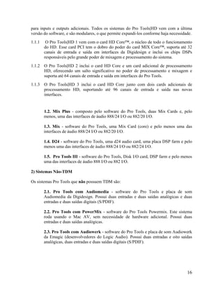para inputs e outputs adicionais. Todos os sistemas do Pro Tools|HD vem com a última
versão do software, e são modulares, o que permite expandi-los conforme haja necessidade.
1.1.1 O Pro Tools|HD 1 vem com o card HD Core™, o núcleo de todo o funcionamento
do HD. Esse card PCI tem o dobro do poder do card MIX Core™, suporta até 32
canais de entrada e saída em interfaces da Digidesign e inclui os chips DSPs
responsáveis pelo grande poder de mixagem e processamento do sistema.
1.1.2 O Pro Tools|HD 2 inclui o card HD Core e um card adicional de processamento
HD, oferecendo um salto significativo no poder de processamento e mixagem e
suporta até 64 canais de entrada e saída em interfaces do Pro Tools.
1.1.3 O Pro Tools|HD 3 inclui o card HD Core junto com dois cards adicionais de
processamento HD, suportando até 96 canais de entrada e saída nas novas
interfaces.
1.2. Mix Plus - composto pelo software do Pro Tools, duas Mix Cards e, pelo
menos, uma das interfaces de áudio 888/24 I/O ou 882/20 I/O.
1.3. Mix - software do Pro Tools, uma Mix Card (core) e pelo menos uma das
interfaces de áudio 888/24 I/O ou 882/20 I/O.
1.4. D24 - software do Pro Tools, uma d24 audio card, uma placa DSP farm e pelo
menos uma das interfaces de áudio 888/24 I/O ou 882/24 I/O.
1.5. Pro Tools III - software do Pro Tools, Disk I/O card, DSP farm e pelo menos
uma das interfaces de áudio 888 I/O ou 882 I/O.
2) Sistemas Não-TDM
Os sistemas Pro Tools que não possuem TDM são:
2.1. Pro Tools com Audiomedia - software do Pro Tools e placa de som
Audiomedia da Digidesign. Possui duas entradas e duas saídas analógicas e duas
entradas e duas saídas digitais (S/PDIF).
2.2. Pro Tools com PowerMix - software do Pro Tools Powermix. Este sistema
roda usando o Mac AV, sem necessidade de hardware adicional. Possui duas
entradas e duas saídas analógicas.
2.3. Pro Tools com Audiowerk - software do Pro Tools e placa de som Audiowerk
da Emagic (desenvolvedores do Logic Audio). Possui duas entradas e oito saídas
analógicas, duas entradas e duas saídas digitais (S/PDIF).
16
 