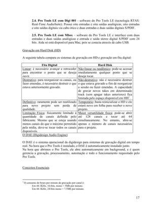 2.4. Pro Tools LE com Digi 001 - software do Pro Tools LE (tecnologia RTAS:
Real-Time AudioSuite). Possui oito entradas e oito saídas analógicas, oito entradas
e oito saídas digitais via cabo ótico e duas entradas e duas saídas digitais S/PDIF.
2.5. Pro Tools LE com Mbox – software do Pro Tools LE e interface com duas
entradas e duas saídas analógicas e entrada e saída stereo digital S/PDIF com 24
bits. Aida só está disponível para Mac, pois se conecta através de cabo USB.
Gravação em Hard Disk (HD)
A seguinte tabela compara os sistemas de gravação em HD e gravação em fita digital:
Fita Digital Hard Disk
Linear: é necessário avançar e retroceder
para encontrar o ponto que se deseja
ouvir.
Não-linear ou randômico: pode-se acessar
imediatamente qualquer ponto que se
deseja tocar.
Destrutivo: para reorganizar os canais, ou
fazer emendas, é necessário destruir o que
estava anteriormente gravado.
Não-destrutivo: não é necessário destruir
o que estava gravado a fim de reorganizar
a sessão ou fazer emendas. A capacidade
de gravar novos takes em determinado
track (sem apagar takes anteriores) fica
limitada pelo espaço disponível em HD1
.
Definitivo: raramente pode ser reutilizado
para novo projeto sem perda de
qualidade.
Temporário: basta reinicializar o HD e ele
estará novo em folha para receber o novo
projeto.
Limitação Física: fisicamente limitado à
quantidade de canais definida pelo
fabricante. Mesmo que se esteja usando
menos canais do que o máximo permitido
pela mídia, deve-se tocar todos os canais
disponíveis.
Maior versatilidade física: pode-se abrir
até 128 canais e tocar até 64
simultaneamente. No entanto, abre-se
apenas o número de canais necessários
para o projeto.
O DAE (Digidesign Audio Engine)
O DAE é o sistema operacional da digidesign para sistemas de gravação digital em tempo
real. Na hora que o Pro Tools é instalado, o DAE é automaticamente instalado junto.
Na hora que abrimos o Pro Tools, ele abre automaticamente em background, e é quem
gerencia a gravação, processamento, automação e todo o funcionamento requisitado pelo
Pro Tools.
Conceitos Essenciais
1
O consumo de bytes por minuto de gravação por canal é:
Em 44.1KHz, 16-bits, mono = 5Mb por minuto.
Em 44.1KHz, 24-bits mono = 7.5Mb por minuto.
17
 