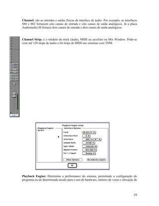 Channel: são as entradas e saídas físicas da interface de áudio. Por exemplo, as interfaces
888 e 882 fornecem oito canais de entrada e oito canais de saída analógicos. Já a placa
Audiomedia III fornece dois canais de entrada e dois canais de saída analógicos.
Channel Strip: é o módulo do track (áudio, MIDI ou auxiliar) na Mix Window. Pode-se
criar até 128 strips de áudio e 64 strips de MIDI nos sistemas com TDM.
Playback Engine: Determina a performance do sistema, permitindo a configuração do
programa ou de determinada sessão para o uso de hardware, número de vozes e alocação de
19
 