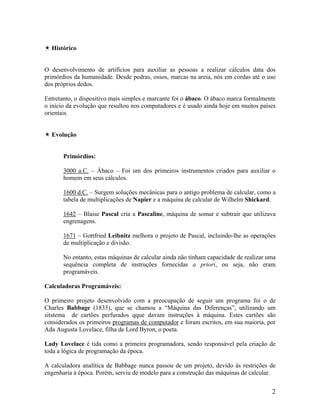 Histórico
O desenvolvimento de artifícios para auxiliar as pessoas a realizar cálculos data dos
primórdios da humanidade. Desde pedras, ossos, marcas na areia, nós em cordas até o uso
dos próprios dedos.
Entretanto, o dispositivo mais simples e marcante foi o ábaco. O ábaco marca formalmente
o início da evolução que resultou nos computadores e é usado ainda hoje em muitos países
orientais.
Evolução
Primórdios:
3000 a.C. – Ábaco – Foi um dos primeiros instrumentos criados para auxiliar o
homem em seus cálculos.
1600 d.C. – Surgem soluções mecânicas para o antigo problema de calcular, como a
tabela de multiplicações de Napier e a máquina de calcular de Wilhelm Shickard.
1642 – Blaise Pascal cria a Pascaline, máquina de somar e subtrair que utilizava
engrenagens.
1671 – Gottfried Leibnitz melhora o projeto de Pascal, incluindo-lhe as operações
de multiplicação e divisão.
No entanto, estas máquinas de calcular ainda não tinham capacidade de realizar uma
sequência completa de instruções fornecidas a priori, ou seja, não eram
programáveis.
Calculadoras Programáveis:
O primeiro projeto desenvolvido com a preocupação de seguir um programa foi o de
Charles Babbage (1833), que se chamou a “Máquina das Diferenças”, utilizando um
sitstema de cartões perfurados qque davam instruções à máquina. Estes cartões são
considerados os primeiros programas de computador e foram escritos, em sua maioria, por
Ada Augusta Lovelace, filha de Lord Byron, o poeta.
Lady Lovelace é tida como a primeira programadora, sendo responsável pela criação de
toda a lógica de programação da época.
A calculadora analítica de Babbage nunca passou de um projeto, devido às restrições de
engenharia à época. Porém, serviu de modelo para a construção das máquinas de calcular.
2
 