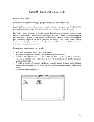 Capítulo IV - Criando e Salvando uma Sessão
Criando a nova sessão
É o primeiro passo para se começar qualquer projeto “do zero” no Pro Tools.
Depois de ligar o computador, o passo a seguir é iniciar o programa do Pro Tools. Ele
carregará automaticamente o DAE e abrirá uma nova pasta com o nome da sessão.
Este folder conterá o arquivo da sessão, a pasta destinada aos arquivos de áudio gravados
na sessão (audio files), a pasta destinada aos arquivos de fades criados na sessão, uma pasta
para armazenar os presets de plug-ins que forem salvos na sessão e, se for o caso uma pasta
para armezenar arquivos de vídeo gravados na sessão. Estas pastas serão criadas
automaticamente quando abrimos a sessão, mas quando a sessão é fechada, se elas
estiverem vazias, deixam de existir.
Procedimento para criar uma nova sessão:
1. Selecione, na barra de menu, FILE>New Session.
2. Na janela que aparecerá, escolha o drive onde deseja criar a sessão.
3. Escolha o bit depth da sessão (16 ou 24 bits). No Pro Tools III isto não é necessário,
pois ele só trabalha com 16 bits. Não é possível misturar dois bit depths diferentes
numa mesma sessão.
4. A partir da versão 5.1, também escolhemos o sample rate, o tipo dos audio files que
serão criados na sessão e o I/O Setup, que é a configuração de entradas e saídas, nesta
janela.
5. Escolha um nome para a sessão.
21
 