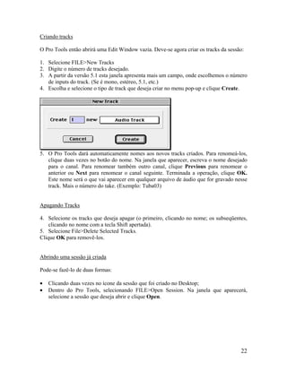Criando tracks
O Pro Tools então abrirá uma Edit Window vazia. Deve-se agora criar os tracks da sessão:
1. Selecione FILE>New Tracks
2. Digite o número de tracks desejado.
3. A partir da versão 5.1 esta janela apresenta mais um campo, onde escolhemos o número
de inputs do track. (Se é mono, estéreo, 5.1, etc.)
4. Escolha e selecione o tipo de track que deseja criar no menu pop-up e clique Create.
5. O Pro Tools dará automaticamente nomes aos novos tracks criados. Para renomeá-los,
clique duas vezes no botão do nome. Na janela que aparecer, escreva o nome desejado
para o canal. Para renomear também outro canal, clique Previous para renomear o
anterior ou Next para renomear o canal seguinte. Terminada a operação, clique OK.
Este nome será o que vai aparecer em qualquer arquivo de áudio que for gravado nesse
track. Mais o número do take. (Exemplo: Tuba03)
Apagando Tracks
4. Selecione os tracks que deseja apagar (o primeiro, clicando no nome; os subseqüentes,
clicando no nome com a tecla Shift apertada).
5. Selecione File>Delete Selected Tracks.
Clique OK para removê-los.
Abrindo uma sessão já criada
Pode-se fazê-lo de duas formas:
• Clicando duas vezes no ícone da sessão que foi criado no Desktop;
• Dentro do Pro Tools, selecionando FILE>Open Session. Na janela que aparecerá,
selecione a sessão que deseja abrir e clique Open.
22
 