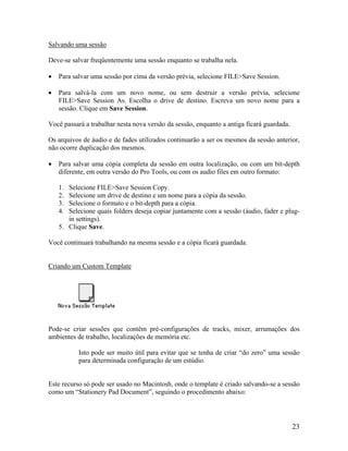 Salvando uma sessão
Deve-se salvar freqüentemente uma sessão enquanto se trabalha nela.
• Para salvar uma sessão por cima da versão prévia, selecione FILE>Save Session.
• Para salvá-la com um novo nome, ou sem destruir a versão prévia, selecione
FILE>Save Session As. Escolha o drive de destino. Escreva um novo nome para a
sessão. Clique em Save Session.
Você passará a trabalhar nesta nova versão da sessão, enquanto a antiga ficará guardada.
Os arquivos de áudio e de fades utilizados continuarão a ser os mesmos da sessão anterior,
não ocorre duplicação dos mesmos.
• Para salvar uma cópia completa da sessão em outra localização, ou com um bit-depth
diferente, em outra versão do Pro Tools, ou com os audio files em outro formato:
1. Selecione FILE>Save Session Copy.
2. Selecione um drive de destino e um nome para a cópia da sessão.
3. Selecione o formato e o bit-depth para a cópia.
4. Selecione quais folders deseja copiar juntamente com a sessão (áudio, fader e plug-
in settings).
5. Clique Save.
Você continuará trabalhando na mesma sessão e a cópia ficará guardada.
Criando um Custom Template
Pode-se criar sessões que contêm pré-configurações de tracks, mixer, arrumações dos
ambientes de trabalho, localizações de memória etc.
Isto pode ser muito útil para evitar que se tenha de criar “do zero” uma sessão
para determinada configuração de um estúdio.
Este recurso só pode ser usado no Macintosh, onde o template é criado salvando-se a sessão
como um “Stationery Pad Document”, seguindo o procedimento abaixo:
23
 