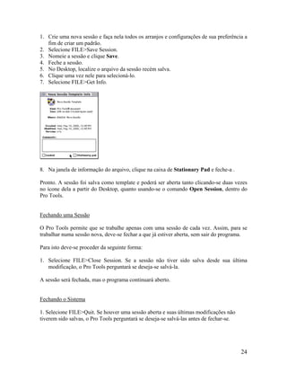 1. Crie uma nova sessão e faça nela todos os arranjos e configurações de sua preferência a
fim de criar um padrão.
2. Selecione FILE>Save Session.
3. Nomeie a sessão e clique Save.
4. Feche a sessão.
5. No Desktop, localize o arquivo da sessão recém salva.
6. Clique uma vez nele para selecioná-lo.
7. Selecione FILE>Get Info.
8. Na janela de informação do arquivo, clique na caixa de Stationary Pad e feche-a .
Pronto. A sessão foi salva como template e poderá ser aberta tanto clicando-se duas vezes
no ícone dela a partir do Desktop, quanto usando-se o comando Open Session, dentro do
Pro Tools.
Fechando uma Sessão
O Pro Tools permite que se trabalhe apenas com uma sessão de cada vez. Assim, para se
trabalhar numa sessão nova, deve-se fechar a que já estiver aberta, sem sair do programa.
Para isto deve-se proceder da seguinte forma:
1. Selecione FILE>Close Session. Se a sessão não tiver sido salva desde sua última
modificação, o Pro Tools perguntará se deseja-se salvá-la.
A sessão será fechada, mas o programa continuará aberto.
Fechando o Sistema
1. Selecione FILE>Quit. Se houver uma sessão aberta e suas últimas modificações não
tiverem sido salvas, o Pro Tools perguntará se deseja-se salvá-las antes de fechar-se.
24
 