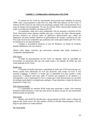 Capítulo V - Configurando o sistema para o Pro Tools
O sistema do Pro Tools foi inicialmente desenvolvido para trabalhar no sistema
TDM, onde o precessamento é todo feito nos chips DSP da(s) placa(s) do Pro Tools. O
software do Pro Tools LE não utiliza essa tecnologia, portanto todo o processamento fica a
cargo do próprio microcomputador. No caso do sistema TDM, o processador também será
usado se escolhermos trabalhar com plug-ins RTAS.
O computador, então, deve estar configurado a fim de aumentar a eficiência do Pro
Tools. Precisamos tomar algumas medidas para que o sistema não fique sobrecarregado:
devemos desativar ou remover todos os aplicativos desnecessários que rodam em
bakground; devemos também desativar os gerenciadores de energia e protetores de tela.
Eles usam recursos do computador que poderiam estar sendo aproveitados pelo Pro Tools,
ou interferem no seu funcionamento.
Também é aconselhável desativar os sons do Windows, no Painel de Controle,
quando trabalhamos com esse sistema.
Abaixo estão alguns conceitos que precisamos entender para poder configurar o
computador adequadamente:
CPU Power:
O poder de processamento do Pro Tools LE depende, além da velocidade do
processador, do percentual dele que está sendo usado e do tamanho do buffer que está
sendo dedicado ao Pro Tools.
Buffer Size:
O tamanho do buffer determina a quantidade de áudio que a CPU processa por vez.
Porém, quanto mais informação ele tiver que processar, mais tempo vai levar. E isso
aumenta a latência. A latência é o tempo que o computador leva para recebar o sinal,
processa-lo, e manda-lo para uma saída. O mínimo que podemos ter de latência é 3
milisegundos, o que é imperceptível. Este é o tempo que o sinal demorar para ser convetido
de analógico para digital e de digital para analógico. O que determina o tempo de latência é
justamente o buffer size.
DAE Playback Buffer:
É a quantidade de memória RAM usada para armazenar o áudio. Esta memória
armazena temporariamente o sinal que entra através da placa, até que ele seja armazenado
definitivamente no hard disk.
DAE RAM:
Quanto mais RAM for alocada para o processamento do DAE, maior o número de
plug-ins que temos acesso. Ou seja, quando a RAM vai ficando sobrecarregada, a lista de
plug-ins que podem ser usados diminui.
Pro Tools RAM:
25
 