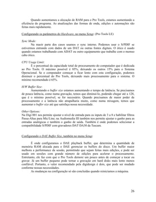 Quando aumentamos a alocação de RAM para o Pro Tools, estamos aumentando a
eficiência do programa. As atualizações das formas de onda, edições e automações são
feitas mais rapidamente.
Configurando os parâmetros do Hardware, no menu Setup: (Pro Tools LE)
Sync Mode:
Na maoir parte dos casos usamos o sync interno. Podemos usar o S/PDIF se
estivermos entrando com dados de um DAT ou outras fontes digitais. O ótico é usado
quando estamos trabalhando com ADAT ou outro equipamento que trabalhe com o memso
cabo ótico.
CPU Usage Limit:
É o percentual da capacidade total de procesamento do computador que é dedicada
ao Pro Tools. O máximo possível é 85%, deixando os outros 15% para o Sistema
Operacional. Se o computador começar a ficar lento com esta configuração, podemos
diminuir o percentual do Pro Tools, deixando mais processamento para o sistema. O
mínimo recomendado é 65%.
H/W Buffer Size:
Aumentando o buffer size estamos aumentando o tempo de latência. Se precisamos
de pouca latência, como numa gravação, temos que diminuí-lo, podendo chegar até a 128,
que é o mínimo possível, se for necessário. Quando precisamos de maior poder de
processamento e a latência não atrapalharia muito, como numa mixagem, temos que
aumentar o buffer size até que satisfaça nossa necessidade.
Other Options:
Na Digi 001 nos permite ajustar o nível de entrada para os inputs de 3 a 8 e habilitar filtros
Passa-Altas para Mic/Line; na Audiomedia III também nos permite ajustar o ganho para as
entradas analógicas e também o ganho de saída. Também é onde podemos selecionar a
compatibilidade S/PDIF com gravadores DAT DA30 da Tascam.
Configurando o DAE Buffer Size, também no menu Setup:
É onde configuramos o DAE playback buffer, que determina a quantidade de
memória RAM alocada para o DAE gerenciar os buffers do disco. Um buffer maior
melhora a performance da sessão, permitindo que sejam feitas mais edições, e pode ser
usado em sessões com grande número de edições para acelerar o processamento.
Entretanto, ele faz com que o Pro Tools demore um pouco antes de começar a tocar ou
gravar. Já um buffer pequeno pode tornar a gravação em hard disks mais lento menos
confiável. Portanto, o valor recomendado pela digidesign é dois, que pode ser mudado
conforme nossas necessidades.
As mudanças na configuração só são concluidas quando reiniciamos a máquina.
26
 