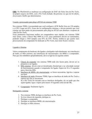 OBS: No Machintosh as mudanças na configuração do DAE são feitas fora do Pro Tools,
no próprio arquivo do DAE, com o Pro Tools fechado. Da próxima vez que ele for aberto,
ele já usará o buffer que determinamos.
Usando o processador para plug-is RTAS em sistemas TDM
Nos sistemas TDM, é recomendado que você configure o H/W Buffer Size em 128 samples
e o CPU Usage em 65%. Essas são as configurações mínimas, e devem permitir que você
consiga um bom poder de processamento para plug-ins RTAS sem diminuir a resposta de
vídeo do Pro Tools.
Esses parâmetros funcionam melhor em computadores mais rápidos; em sistemas TDM
mais lentos, como o Pawer Mac 9600 ou o G3, esses parâmetros devem ser aumentados,
podendo chegar a 1024 samples com 85% da CPU. Porém, lembre-se que quanto mais
processamento do computador for dedicado ao Pro Tools, mais lento ficará o sistema.
Ligando o Sistema
Vários componentes de hardware são ligados e desligados individualmente: a(s) interface(s)
de áudio, os HDs externos, a(s) interface(s) de sincronização e de MIDI e o computador.
Para que eles trabalhem apropriadamente, deve-se ligá-los na seguinte ordem:
1. Chassis de expansão: nos sistemas TDM onde eles fazem parte, devem ser os
primeiros a ser ligados.
2. HDs externos: devem estar já inicializados (booted-up) e na velocidade normal
de funcionamento quando o computador for ligado. Espere de 10 a 15 segundos
para o boot dos HDs.
3. Interfaces de MIDI e de sincronização: se forem necessárias, ligá-las e esperar
seu boot.
4. Interfaces de áudio (Sistemas TDM): ligar as interfaces de áudio do Pro Tools e
esperar que elas se inicializem.
Se o Pro Tools for iniciado com as interfaces desligadas, ele vai pedir que elas
sejam ligadas; ligue e espere pelo menos 10 segundos antes de dar OK.
5. Computador: finalmente ligá-lo.
Desligando o sistema
1. Nos sistemas TDM, desligue as interfaces do Pro Tools.
2. Se tiver chassis de expansão, desligue-os.
3. Desligue o computador.
4. Desligue as interfaces MIDI e de sincronização.
5. Desligue os HDs externos.
27
 