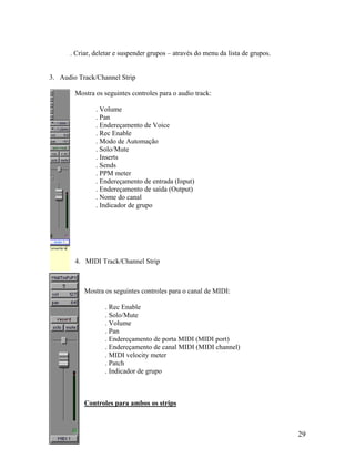 . Criar, deletar e suspender grupos – através do menu da lista de grupos.
3. Audio Track/Channel Strip
Mostra os seguintes controles para o audio track:
. Volume
. Pan
. Endereçamento de Voice
. Rec Enable
. Modo de Automação
. Solo/Mute
. Inserts
. Sends
. PPM meter
. Endereçamento de entrada (Input)
. Endereçamento de saída (Output)
. Nome do canal
. Indicador de grupo
4. MIDI Track/Channel Strip
Mostra os seguintes controles para o canal de MIDI:
. Rec Enable
. Solo/Mute
. Volume
. Pan
. Endereçamento de porta MIDI (MIDI port)
. Endereçamento de canal MIDI (MIDI channel)
. MIDI velocity meter
. Patch
. Indicador de grupo
Controles para ambos os strips
29
 