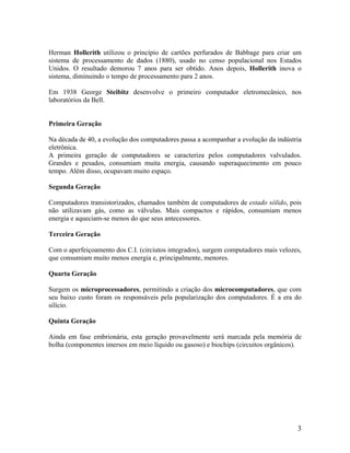 Herman Hollerith utilizou o princípio de cartões perfurados de Babbage para criar um
sistema de processamento de dados (1880), usado no censo populacional nos Estados
Unidos. O resultado demorou 7 anos para ser obtido. Anos depois, Hollerith inova o
sistema, diminuindo o tempo de processamento para 2 anos.
Em 1938 George Steibitz desenvolve o primeiro computador eletromecânico, nos
laboratórios da Bell.
Primeira Geração
Na década de 40, a evolução dos computadores passa a acompanhar a evolução da indústria
eletrônica.
A primeira geração de computadores se caracteriza pelos computadores valvulados.
Grandes e pesados, consumiam muita energia, causando superaquecimento em pouco
tempo. Além disso, ocupavam muito espaço.
Segunda Geração
Computadores transistorizados, chamados também de computadores de estado sólido, pois
não utilizavam gás, como as válvulas. Mais compactos e rápidos, consumiam menos
energia e aqueciam-se menos do que seus antecessores.
Terceira Geração
Com o aperfeiçoamento dos C.I. (circiutos integrados), surgem computadores mais velozes,
que consumiam muito menos energia e, principalmente, menores.
Quarta Geração
Surgem os microprocessadores, permitindo a criação dos microcomputadores, que com
seu baixo custo foram os responsáveis pela popularização dos computadores. É a era do
silício.
Quinta Geração
Ainda em fase embrionária, esta geração provavelmente será marcada pela memória de
bolha (componentes imersos em meio líquido ou gasoso) e biochips (circuitos orgânicos).
3
 
