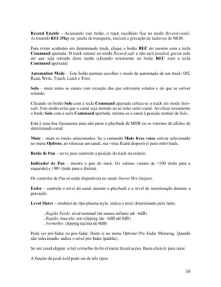 Record Enable – Acionando este botão, o track escolhido fica no modo Record-ready.
Acionando REC/Play na janela de transporte, iniciará a gravação de áudio ou de MIDI.
Para evitar acidentes em determinado track, clique o botão REC do mesmo com a tecla
Command apertada. O track entrará no modo Record-safe e não será possível gravar nele
até que seja retirado deste modo (clicando novamente no botão REC com a tecla
Command apertada).
Automation Mode – Este botão permite escolher o modo de automação de um track: Off,
Read, Write, Touch, Latch e Trim.
Solo – muta todos os canais com exceção dos que estiverem solados e do que se estiver
solando.
Clicando no botão Solo com a tecla Command apertada coloca-se o track em modo Solo-
safe. Este modo evita que o canal seja mutado ao se solar outro canal. Ao clicar novamente
o botão Solo com a tecla Command apertada, retorna-se o canal à posição normal de Solo.
Esta é uma boa ferramenta para não parar o playback de MIDI ou os retornos de efeitos de
determinado canal.
Mute – muta os tracks selecionados. Se o comando Mute frees voice estiver selecionado
no menu Options, ao silenciar um canal, sua voice ficará disponível para outro track.
Botão de Pan – serve para controlar a posição do track no estéreo.
Indicador de Pan – mostra o pan do track. Os valores variam de <100 (todo para a
esquerda) e 100> (todo para a direita).
Os controles de Pan só estão disponíveis no modo Stereo Mix Outputs.
Fader – controla o nível do canal durante o playback e o nível de monitoração durante a
gravação.
Level Meter – medidor do tipo plasma style, indica o nível determinado pelo fader.
. Região Verde: nível nominal (de menos infinito até –6dB)
. Região Amarela: pré-clipping (de –6dB até 0dB)
. Vermelho: clipping (acima de 0dB)
Pode ser pré-fader ou pós-fader. Basta ir ao menu Options>Pre Fader Metering. Quando
não selecionado, indica o nível pós-fader (padrão).
Se um canal clippar, o led vermelho do level meter ficará aceso. Basta clicá-lo para zerar.
A função de peak hold pode ser de três tipos:
30
 