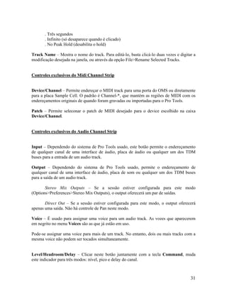 . Três segundos
. Infinito (só desaparece quando é clicado)
. No Peak Hold (desabilita o hold)
Track Name – Mostra o nome do track. Para editá-lo, basta clicá-lo duas vezes e digitar a
modificação desejada na janela, ou através da opção File>Rename Selected Tracks.
Controles exclusivos do Midi Channel Strip
Device/Channel – Permite endereçar o MIDI track para uma porta do OMS ou diretamente
para a placa Sample Cell. O padrão é Channel-*, que mantém as regiões de MIDI com os
endereçamentos originais de quando foram gravadas ou importadas para o Pro Tools.
Patch – Permite seleconar o patch de MIDI desejado para o device escolhido na caixa
Device/Channel.
Controles exclusivos do Audio Channel Strip
Input – Dependendo do sistema de Pro Tools usado, este botão permite o endereçamento
de qualquer canal de uma interface de áudio, placa de áudio ou qualquer um dos TDM
buses para a entrada de um audio track.
Output – Dependendo do sistema de Pro Tools usado, permite o endereçamento de
qualquer canal de uma interface de áudio, placa de som ou qualquer um dos TDM buses
para a saída de um audio track.
Stereo Mix Outputs – Se a sessão estiver configurada para este modo
(Options>Preferences>Stereo Mix Outputs), o output oferecerá um par de saídas.
Direct Out – Se a sessão estiver configurada para este modo, o output oferecerá
apenas uma saída. Não há controle de Pan neste modo.
Voice – É usado para assignar uma voice para um audio track. As vozes que aparecerem
em negrito no menu Voices são as que já estão em uso.
Pode-se assignar uma voice para mais de um track. No entanto, dois ou mais tracks com a
mesma voice não podem ser tocados simultaneamente.
Level/Headroom/Delay – Clicar neste botão juntamente com a tecla Command, muda
este indicador para três modos: nível, pico e delay do canal.
31
 