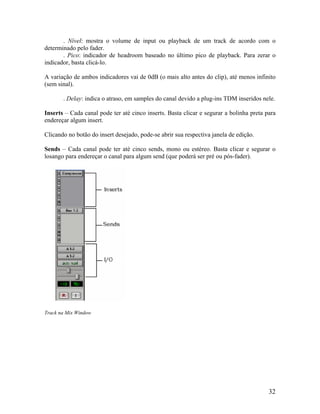 . Nível: mostra o volume de input ou playback de um track de acordo com o
determinado pelo fader.
. Pico: indicador de headroom baseado no último pico de playback. Para zerar o
indicador, basta clicá-lo.
A variação de ambos indicadores vai de 0dB (o mais alto antes do clip), até menos infinito
(sem sinal).
. Delay: indica o atraso, em samples do canal devido a plug-ins TDM inseridos nele.
Inserts – Cada canal pode ter até cinco inserts. Basta clicar e segurar a bolinha preta para
endereçar algum insert.
Clicando no botão do insert desejado, pode-se abrir sua respectiva janela de edição.
Sends – Cada canal pode ter até cinco sends, mono ou estéreo. Basta clicar e segurar o
losango para endereçar o canal para algum send (que poderá ser pré ou pós-fader).
Track na Mix Window
32
 