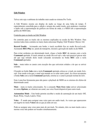 Edit Window
Talvez este seja o ambiente de trabalho mais usado no sistema Pro Tools.
A Edit Window mostra um display do áudio ao longo de uma linha de tempo. É
especialmente concebida para a edição e arranjo dos audio tracks, pois podemos visualizar
o áudio sob a representação de gráficos em forma de onda, e o MIDI sob a representação
gráfica de MIDI data.
Controles para os tracks na Edit Window
Os controles para os tracks são os mesmos explicados na sessão da Mix Window. Para
mostrar todos ítens contidos no track, basta selecionar Display>Edit Window>Shows>All.
Record Enable – Acionando este botão, o track escolhido fica no modo Record-ready.
Acionando REC/Play na janela de transporte, iniciará a gravação de áudio ou de MIDI.
Para evitar acidentes em determinado track, clique o botão REC do mesmo com a tecla
Command apertada. O track entrará no modo Record-safe e não será possível gravar nele
até que seja retirado deste modo (clicando novamente no botão REC com a tecla
Command apertada).
Solo – muta todos os canais com exceção dos que estiverem solados e do que se estiver
solando.
Clicando no botão Solo com a tecla Command apertada coloca-se o track em modo Solo-
safe. Este modo evita que o canal seja mutado ao se solar outro canal. Ao clicar novamente
o botão Solo com a tecla Command apertada, retorna-se o canal à posição normal de Solo.
Esta é uma boa ferramenta para não parar o playback de MIDI ou os retornos de efeitos de
determinado canal.
Mute – muta os tracks selecionados. Se o comando Mute frees voice estiver selecionado
no menu Options, ao silenciar um canal, sua voice ficará disponível para outro track.
Automation Mode – Este botão permite escolher o modo de automação de um track: Off,
Read, Write, Touch, Latch e Trim.
Voice – É usado para assignar uma voice para um audio track. As vozes que aparecerem
em negrito no menu Voices são as que já estão em uso.
Pode-se assignar uma voice para mais de um track. No entanto, dois ou mais tracks com a
mesma voice não podem ser tocados simultaneamente.
33
 