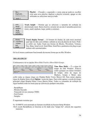 Playlist – Clicando e segurando o menu pop-up pode-se escolher
criar uma nova playlist, duplicar a playlist existente, apagar as não
utilizadas ou selecionar uma já criada.
Track height – Permite que se selecione o tamanho de exibição de
determinado track. Basta clicá-lo e arrastar até um dos 6 tamanhos possíveis
(mini, small, medium, large, jumbo e extreme).
Track display format – O formato de display de cada track mostrará
qual tipo de data será exibida e editada na área da playlist do track. Pode-
se exibir um Audio Track nas formas de Blocks, Waveform, Volume,
Pan, Mute, Send Level, Send Mute, Send Pan e parâmetros de plug-in que
tenham sido automatizados.
Os level meters continuam funcionando da mesma forma que na Mix Window.
ÁREA DE EDIÇÃO
Continuamos a ter as opções Show/Hide Tracks e Show/Hide Groups.
Time Base Ruler – É a régua de
tempo da Edit Window. Pode-se
exibir qualquer um destes formatos
de tempo; além da régua de
Markers, Tempo e Meter: para
exibir todas as réguas clique em Display>Ruler Views Shows>All. Para retirar alguma
régua do display basta clicar Option+ nome da régua. Para exibir apenas a escala de tempo
principal clique Display>Ruler Views Shows>None. Todos os comandos de exibição da
régua também estão no menu pop-up à direita de qualquer uma delas.
. Bars&Beats
. Minutes:Seconds
. Timecode (só nos sistemas TDM)
. Feet.Frames
. Samples
É importante ressaltar que:
9) O SMPTE será mostrado no formato escolhido na Session Setup Window.
10) A escala Bars&Beats só funciona se for dada uma “tempo list”, através das seguintes
maneiras:
34
 