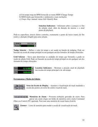 a) Um tempo map em BPM fornecido ao menu MIDI>Change Tempo
b) MIDI tracks que fornecerão o andamento e suas oscilações
c) Tempo Map: manual: menu Edit>Identify Beat.
Selection Indicators – Informam sobre o começo e o fim
da seleção atual, além da duração da mesma e o atual
ponto de playback.
Pode-se especificar, através destes controles, exatamente o ponto de início (start), de fim
(end) e a duração (length) para uma seleção.
Nudge Selector – Define o valor de tempo a ser usado na função de nudging. Pode ser
baseado na escala de tempo prinipal ou em qualquer um dos formatos de tempo oferecidos.
Grid Selector – Serve para determinar as unidades de tempo que formarão a grade no
modo de edição Grid. Pode ser baseado na escala de tempo prinipal ou em qualquer um dos
formatos de tempo oferecidos.
Location Indicators – Mostram a posição atual de playback
nas escalas de tempo principal e de sub-tempo.
Ferramentas e Modos de Edição
Setas da Escala de Display – Ajustam a visualização do track mudando a
escala dos pontos em torno do centro visual do track.
Memórias de Zoom – Possuem exibições gravadas de zoom. Para
gravar um zoom clique um botão de memória com a tecla Command
(Mac) ou Control (PC) apertada. Para usar uma memória de zoom basta clicál-la.
Zoomer – Lente de aumento para mudar a escala de visualização do track.
35
 