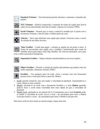 Standard Trimmer – Esta ferramenta permite diminuir e aumentar o tamanho das
regiões.
TCE Trimmer – Realiza compressão e expansão de tempo da região para fazê-la
caber em um determinado intervalo de tempo. (Apenas em sistemas TDM.)
Scrub Trimmer – Permite que se toque o material à medida que se ajusta com a
ferramenta Trimmer, a fim de achar o melhor ponto de corte.
Selector – Serve para delimitar uma região para edição. Funciona como o cursor
de seleção de um editor de texto.
Time Grabber – Usado para pegar e arrastar as regiões de um ponto a outro. A
forma de movimentar uma região com o Grabber é determinada pelo modo de
trabalho selecionado (Spot, Grid, Slip, Shuffle). Na visão de automação, serve para
criar e editar automation breakpoints.
Separation Grabber – Separa seleções transformando-as em novas regiões.
Object Grabber – Permite a seleção de regiões descontínuas que podem estar em
tracks separados. (Somente sistemas TDM.)
Scrubber – Em qualquer parte do track, clicar e arrastar com esta ferramenta
permite tocar o track para frente e para trás. Modos:
1. Scrub: permite arrastá-lo, mas sem mudar a velocidade de playback. Aumentando-se o
zoom, obtém-se mais controle.
2. Shuttle: clicando-se no track com a ferramenta Scrubber e a tecla Option apertada,
pode-se fazer o scrub numa velocidade bem mais rápida do que a velocidade de
playback.
3. Shuttle Lock: apertando-se um número de 0 a 9 juntamente com a tecla Control, pode-
se mudar a velocidade de scrub. Usa-se a tecla + da calculadora para fazer o Shuttle
Lock para frente e a tecla – da calculadora para fazer o Shuttle Lock para trás.
Para fazer scrub em dois tracks ao mesmo tempo, clique entre eles.
36
 