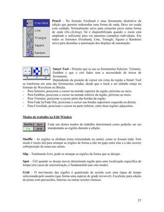 Pencil – No formato Freehand é uma ferramenta destrutiva de
edição que permite redesenhar uma forma de onda. Deve ser usada
com cuidado. Normalmente serve para consertar picos numa forma
de onda (De-clicking). Só é disponibilizada quando o zoom está
ampliado o suficiente para ver amostras (samples) individuais. Em
todos os formatos (Freehand, Line, Triangle, Square e Random)
serve para desenhas a automação dos displays de automação.
Smart Tool – Permite que se use as ferramentas Selector, Trimmer,
Grabber e que e crie fades sem a necessidade de trocar de
ferramenta.
Dependendo da posição do cursor em cima da região a Smart Tool
se tranforma em uma das ferramentas citadas, desde que o track a ser editado esteja no
formato de Waveform ou Blocks.
- Para Selector, posicione o cursor na metade superior da região, próximo ao meio.
- Para Grabber, posicione o cursor na metade inferior da região, próximo ao meio.
- Para Trimmer, posicione o cursor perto das bordas da região.
- Para Fade In/Fade Out, posicione o cursor nas bordas superiores esquerda ou direita.
- Para Crossfade, posicione o cursor na parte inferior, entre duas regiões adjacentes.
Modos de trabalho na Edit Window
Cada um destes modos de trabalho determinará como poderão ser ser
manipuladas as regiões durante a edição.
Shuffle – As regiões se alinham (uma extremidade na outra), como se fossem ímãs. Este
modo é muito útil para arranjar as reigões de forma a não ter gaps entre elas e a não ocorrer
sobreposição de umas nas outras.
Slip – Totalmente livre, pode-se arranjar as regiões da forma que se desejar.
Spot – Útil quando se deseja mover deteminada região para uma localização específica de
tempo (em casos de sincronização, é fundamental usar este modo).
Grid – O movimento das regiões é quantizado de acordo com uma régua de tempo
selecionada pelo usuário (que forma uma espécie de grade invisível). Excelente para edição
de pistas com percussões, baterias ou outras sessões rítmicas.
37
 