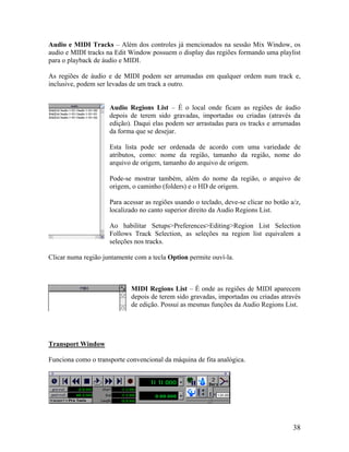 Audio e MIDI Tracks – Além dos controles já mencionados na sessão Mix Window, os
audio e MIDI tracks na Edit Window possuem o display das regiões formando uma playlist
para o playback de áudio e MIDI.
As regiões de áudio e de MIDI podem ser arrumadas em qualquer ordem num track e,
inclusive, podem ser levadas de um track a outro.
Audio Regions List – É o local onde ficam as regiões de áudio
depois de terem sido gravadas, importadas ou criadas (através da
edição). Daqui elas podem ser arrastadas para os tracks e arrumadas
da forma que se desejar.
Esta lista pode ser ordenada de acordo com uma variedade de
atributos, como: nome da região, tamanho da região, nome do
arquivo de origem, tamanho do arquivo de origem.
Pode-se mostrar também, além do nome da região, o arquivo de
origem, o caminho (folders) e o HD de origem.
Para acessar as regiões usando o teclado, deve-se clicar no botão a/z,
localizado no canto superior direito da Audio Regions List.
Ao habilitar Setups>Preferences>Editing>Region List Selection
Follows Track Selection, as seleções na region list equivalem a
seleções nos tracks.
Clicar numa região juntamente com a tecla Option permite ouví-la.
MIDI Regions List – É onde as regiões de MIDI aparecem
depois de terem sido gravadas, importadas ou criadas através
de edição. Possui as mesmas funções da Audio Regions List.
Transport Window
Funciona como o transporte convencional da máquina de fita analógica.
38
 