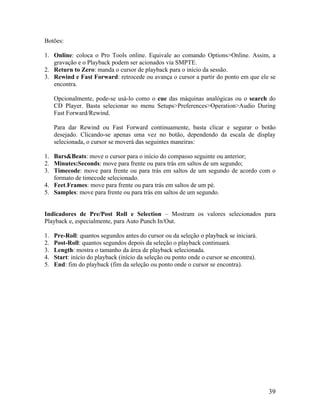 Botões:
. Online: coloca o Pro Tools online. Equivale ao comando Options>Online. Assim, a
2. da sessão.
nto em que ele se
pcionalmente, pode-se usá-lo como o cue das máquinas analógicas ou o search do
ara dar Rewind ou Fast Forward continuamente, basta clicar e segurar o botão
1. ars&Beats: move o cursor para o início do compasso seguinte ou anterior;
ordo com o
4. para trás em saltos de um pé.
dicadores de Pre/Post Roll e Selection – Mostram os valores selecionados para
. Pre-Roll: quantos segundos antes do cursor ou da seleção o playback se iniciará.
ursor se encontra).
1
gravação e o Playback podem ser acionados via SMPTE.
Return to Zero: manda o cursor de playback para o início
3. Rewind e Fast Forward: retrocede ou avança o cursor a partir do po
encontra.
O
CD Player. Basta selecionar no menu Setups>Preferences>Operation>Audio During
Fast Forward/Rewind.
P
desejado. Clicando-se apenas uma vez no botão, dependendo da escala de display
selecionada, o cursor se moverá das seguintes maneiras:
B
2. Minutes:Seconds: move para frente ou para trás em saltos de um segundo;
3. Timecode: move para frente ou para trás em saltos de um segundo de ac
formato de timecode selecionado.
Feet.Frames: move para frente ou
5. Samples: move para frente ou para trás em saltos de um segundo.
In
Playback e, especialmente, para Auto Punch In/Out.
1
2. Post-Roll: quantos segundos depois da seleção o playback continuará.
3. Length: mostra o tamanho da área de playback selecionada.
4. Start: início do playback (início da seleção ou ponto onde o c
5. End: fim do playback (fim da seleção ou ponto onde o cursor se encontra).
39
 
