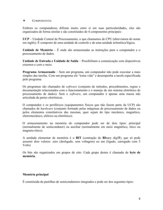COMPONENTES
Embora os computadores difiram muito entre si em suas particularidades, eles são
organizados de forma similar e são constituídos de 4 componentes principais:
UCP – Unidade Central de Processamento, o que chamamos de CPU (abreviatura do nome
em inglês). É composto de uma unidade de controle e de uma unidade aritmética/lógica.
Unidade de Memória – É onde são armazenadas as instruções para o computador e o
processamento de dados.
Unidade de Entrada e Unidade de Saída – Possibilitam a comunicação com dispositivos
externos e com o meio.
Programa Armazenado – Sem um programa, um computador não pode executar a mais
simples das tarefas. Com um programa ele “toma vida” e desempenha a tarefa especificada
pelo programa.
Os programas são chamados de software (conjunto de métodos, procedimentos, regras e
documentação relacionados com o funcionamento e o manejo de um sistema eletrônico de
processamento de dados). Sem o software, um computador é apenas uma massa não
articulada de partes eletrônicas.
O computador e os periféricos (equipamentos físicos que não fazem parte da UCP) são
chamados de hardware (conjunto formado pelas máquinas de processamento de dados ou
pelos elementos constitutivos das mesmas, quer sejam do tipo mecânico, magnético,
eletromecânico, elétrico ou eletrônico).
O armazenamento na memória do computador pode ser de dois tipos: principal
(normalmente de semicondutor) ou auxiliar (normalmente em meio magnético, ótico ou
magneto-ótico).
A unidade elementar de memória é o BIT (contração de BInary digiT), que só pode
assumir dois valores: zero (desligado, sem voltagem) ou um (ligado, carregado com 5
Volts)
Os bits são organizados em grupos de oito. Cada grupo destes é chamado de byte de
memória.
Memória principal
É constituída de pastilhas de semicondutores integrados e pode ser dos seguintes tipos:
4
 