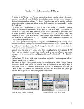 Capítulo VII - Endereçamentos e I/O Setup
janela do I/O Setup (que fica no menu Setups) nos permite rotular, formatar e
h, ou caminho do sinal, é um grupo lógico de múltiplas entradas,
ções dos paths como I/O Settings. Os settings salvos
você pode especificar uma configuração de I/O
la do I/O Setup você pode personalizar os paths, e também pode salvar e
através dos seletores de Input, Output, Inserts,
A
mapear o caminho do sinal de áudio das entradas, saídas, inserts, busses e ainda do
SampleCell para cada sessão do Pro Tools. Através dessa janela também podemos
rotear as entradas e saídas da(s) interface(s) da Digidesign para as entradas e saídas
do Pro Tools.
Um signal pat
saídas ou busses que possuem um único nome e estão agrupados em um canal. Na
janela do I/O Setup você pode nomear e definir esses caminhos para que o Pro Tools
se adapte melhor ao projeto no qual você está trabalhando. Por exemplo: você pode
renomear o Input 1 para Kick In caso você sempre ligue o bumbo na entrada 1 da
sua interface. A configuração do O I/O Setup vai variar conforme o sistema de Pro
Tools que estiver sendo usado.
Cada sessão guarda as configura
em uma sessão são carregados automaticamente quando a sessão é aberta. Os itens
que não estiverem disponíveis (hardware, paths ou outro recurso necessário) irão
continuar na sessão como inativos.
Quando você cria uma nova sessão
Setup padrão, incluindo presets para sessões estéreo ou multichannel (para uma
mixagem em formatos multichannel é necessário um Pro Tools HD ou Pro Tools|24
MIX).
Na jane
carregar arquivos de I/O Settings.
Na sessão, o áudio é endereçado
Plug-ins e Sends dos tracks. No seletor você pode endereçar os tracks para as
entradas e saídas do hardware, para busses internos ou para outros paths do Pro
Tools. A lista de opções nos menus dos seletores vai depender dos paths que
existem. Essas opções são criadas na janela do I/O Setup.
enu do seletor de Output de um TrackMenu do seletor de Input de um track M
40
 