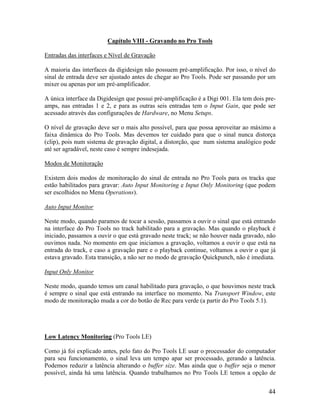 Capítulo VIII - Gravando no Pro Tools
Entradas das interfaces e Nível de Gravação
A maioria das interfaces da digidesign não possuem pré-amplificação. Por isso, o nível do
sinal de entrada deve ser ajustado antes de chegar ao Pro Tools. Pode ser passando por um
mixer ou apenas por um pré-amplificador.
A única interface da Digidesign que possui pré-amplificação é a Digi 001. Ela tem dois pre-
amps, nas entradas 1 e 2, e para as outras seis entradas tem o Input Gain, que pode ser
acessado através das configurações de Hardware, no Menu Setups.
O nível de gravação deve ser o mais alto possível, para que possa aproveitar ao máximo a
faixa dinâmica do Pro Tools. Mas devemos ter cuidado para que o sinal nunca distorça
(clip), pois num sistema de gravação digital, a distorção, que num sistema analógico pode
até ser agradável, neste caso é sempre indesejada.
Modos de Monitoração
Existem dois modos de monitoração do sinal de entrada no Pro Tools para os tracks que
estão habilitados para gravar: Auto Input Monitoring e Input Only Monitoring (que podem
ser escolhidos no Menu Operations).
Auto Input Monitor
Neste modo, quando paramos de tocar a sessão, passamos a ouvir o sinal que está entrando
na interface do Pro Tools no track habilitado para a gravação. Mas quando o playback é
iniciado, passamos a ouvir o que está gravado neste track; se não houver nada gravado, não
ouvimos nada. No momento em que iniciamos a gravação, voltamos a ouvir o que está na
entrada do track, e caso a gravação pare e o playback continue, voltamos a ouvir o que já
estava gravado. Esta transição, a não ser no modo de gravação Quickpunch, não é imediata.
Input Only Monitor
Neste modo, quando temos um canal habilitado para gravação, o que houvimos neste track
é sempre o sinal que está entrando na interface no momento. Na Transport Window, este
modo de monitoração muda a cor do botão de Rec para verde (a partir do Pro Tools 5.1).
Low Latency Monitoring (Pro Tools LE)
Como já foi explicado antes, pelo fato do Pro Tools LE usar o processador do computador
para seu funcionamento, o sinal leva um tempo apar ser processado, gerando a latência.
Podemos reduzir a latência alterando o buffer size. Mas ainda que o buffer seja o menor
possível, ainda há uma latência. Quando trabalhamos no Pro Tools LE temos a opção de
44
 