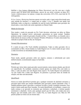 habilitar o Low Latency Monitoring (no Menu Operations), que faz com que o áudio
retorne antes de passar pelo processador, através de um mixer existente na placa PCI.
Assim a latência passa a ser apenas o tempo das conversões A/D e D/A, num total de 3.0
milisegundos.
O Low Latency Monitoring funciona apenas em tracks onde o input esteja direcionado para
uma entrada da interface e o output para as saídas 1 e/ou 2. Quando esta opção está
habilitada, todos os plug-ins e mandadas de send de tracks habilitados para gravação são
desativados, e estes tracks não serão registrados no Master Fader.
Modos de Gravação
Para mudar o modo de gravação no Pro Tools devemos selecionar um deles no Menu
Operations. Se nenhum estiver selecionado, gravaremos no modo normal. Também
podemos mudar o modo de gravação clicando em Rec + Control (Mac), ou clicando com o
botão direito do mouse no Rec da Transport Window (Windows). O modo selecionado fica
indicado no próprio botão de Rec da Transport.
Normal (Não-destrutivo)
É o modo em que o Pro Tools trabalha normalmente. Todos os takes gravados vão se
acumulando no HD, e ficam listados na Audio Region List. É o único modo em que vemos
a onda (waveform) ser desenhada durante a gravação.
Destrutivo
Neste modo, quando gravamos sobre um arquivo, estamos o substituindo por outro
definitivamente, economizando espaço no hard disk.
Loop Record
Permite que vários takes sejam gravados sucessivamente, numa mesma seleção, que deverá
ser especificada. Na realidade, estaremos criando apenas um Audio File, com todos os
takes, e cada um deles será uma Region deste arquivo. Na Audio Region List poderemos
ver este Audio File e todas suas Regions. Se pararmos a gravação antes da metade da
seleção, este take será descartado.
QuickPunch
Gravar no modo QuickPunch permite que a qualquer momento do playback iniciemos a
gravação (para tracks que estejam habilitados para gravação), apenas apertando o Rec. E
também podemos parar a gravação e continuar ouvindo a sessão a qualquer momento. Esse
modo é muito usado para fazer emendas. No modo QuickPunch, na realidade, o arquivo de
áudio começa a ser gravado no momento que iniciamos o playback, e termina quando
terminamos o playback. Assim, para qualquer punch que for feito, será criada uma nova
Region, que será listada, junto com o Audio File, na Audio Regions List. Mais de 100
punchs podem ser feitos em um mesmo take.
45
 