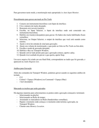 Para gravarmos neste modo, a monitoração mais apropriada é o Auto Input Monitor.
Procedimento para gravar um track no Pro Tools
1. Conecte um instrumento/microfone a um Input da interface;
2. Crie o número de tracks desejado;
3. Renomeie o(s) novo(s) track(s);
4. Escolha, no Input Selector, o Input da interface onde está conectado seu
instrumento/microfone;
5. Habilite o(s) track(s) desejado(s) para gravar. Os faders dos tracks habilitados ficam
vermelhos;
6. Selecione, no Output Selector, o output da interface que você está usando como
retorno;
7. Ajuste o nível de entrada do sinal para gravação;
8. Ajuste seu volume de monitoração, o que pode ser feito no Pro Tools ou fora dele;
9. Escolha o modo de gravação desejado;
10. Habilite o Rec na Transport Window;
11. Quando estiver tudo pronto para que a gravação comece, aperte o play;
12. Quando tiver acabado de gravar o que queria, aperte Stop.
Um novo arquivo foi criado em seu Hard Disk, correspondente ao áudio que foi gravado, e
aparecerá na Audio Regions List.
Atalhos para Gravação
Além dos comandos da Transport Window, podemos gravar usando os seguintes atalhos do
teclado:
- F12
- Control + Espaço (Windows) ou Command + Espaço (Mac)
- 3 da Calculadora
Marcando os trechos que serão gravados
Há algumas maneiras para selecionarmos os pontos onde a gravação começará e terminará:
- Selecionando na playlist
- Selecionando na Ruler de tempo;
- Arrastando os marcadores na Ruler (bandeirinhas vermelhas);
- Digitar o momento onde começa e o momento onde termina a gravação, na
Transport Window;
- Chamar uma Memory Location.
46
 