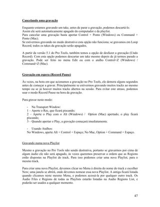Cancelando uma gravação
Enquanto estamos gravando um take, antes de parar a gravação, podemos descartá-lo.
Assim ele será automaticamente apagado do computador e da playlist.
Para cancelar uma gravação basta apertar Control + Ponto (Windows) ou Command +
Ponto (Mac).
Se estivermos gravando no modo destrutivo esta opção não funciona; se gravamos em Loop
Record, todos os takes da gravação serão apagados.
A partir da versão 5.1 do Pro Tools, também temos a opção de desfazer a gravação (Undo
Record). Com esta opção podemos descartar um take mesmo depois de já termos parado a
gravação. Pode ser feito no menu Edit ou com o atalho Control+Z (Windows) /
Command+Z (Mac).
Gravação em espera (Record Pause)
Às vezes, na hora em que acionamos a gravação no Pro Tools, ele demora alguns segundos
antes de começar a gravar. Principalmente se estivermos gravando muitos tracks ao mesmo
tempo ou se já houver muitos tracks abertos na sessão. Para evitar este atraso, podemos
usar o modo Record Pause na hora da gravação.
Para gravar neste modo:
- Na Transport Window:
1 – Aperte o Rec, que ficará piscando;
2 – Aperte o Play com o Alt (Windows) / Option (Mac) apertado; o play ficará
piscando;
3 – Quando apertar o Play, a gravação começará imediatamente.
- Usando Atalhos:
No Windows, aperte Alt + Control + Espaço; No Mac, Option + Command + Espaço.
Gravando numa nova Playlist
Mesmo a gravação no Pro Tools não sendo destrutiva, portanto se gravarmos por cima de
algum áudio ele não será apagado, às vezes queremos preservar a ordem que as Regions
estão dispostas na Playlist do track. Para isso podemos criar uma nova Playlist, para o
mesmo track.
Para criar uma nova Playlist, devemos clicar no Menu à direita do nome do track e escolher
New; uma janela se abrirá, onde devemos nomear essa nova Playlist. A antiga ficará listada
quando clicamos neste mesmo Menu, e podemos acessá-la por qualquer outro track. Os
Audio Files e Regions de todas as Playlists estarão listadas na Audio Regions List, e
poderão ser usados a qualquer momento.
47
 