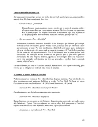 Fazendo Emendas em um Tack
Às vezes queremos corrigir apenas um trecho de um track que foi gravado, preservando o
restante dele. Há duas maneiras de fazer isso:
- Gravar no modo QuickPunch
Gravando neste modo, podemos tocar a música até o ponto da emenda, onde é
só apertarmos o Rec que começaremos a gravar. Na hora de parar, se apertamos
Rec, a gravação para e o playback continua; se apertamos logo Stop, a gravação
e o playback param imediatamente. Funciona como na gravação em fita.
- Gravar usando o Pre- e Post-Roll
Se sabemos exatamente onde fica o início e o fim da região que teremos que corrigir,
basta selecionar este trecho e gravar. Porém, assim, o músico teria que adivinhar a hora
que começaria a tocar. Por isso habilitamos o Pre-Roll neste caso, que é justamente
iniciar o playback antes do ponto onde a gravação começará. O Post-Roll toca após o
fim da gravação, até o ponto marcado. Não é fundamental, mas a gravação fica mais
confortável. Na transição do que acabou de ser gravado para o que estava gravado
previamente há uma pequena latência, apenas na monitoração. Então se precisamos
ouvir esta transição perfeitamente na hora da gravação, é melhor fazer a emenda
usando o QuickPunch.
Devemos lembrar, na hora de fazer uma emenda, de habilitar o Auto Input Monitoring, para
ouvir o que já está gravado no track até o ponto da emenda.
Marcando os pontos de Pre- e Post-Roll
Podemos marcar os pontos de Pre- e Post Roll de diversas maneiras. Para habilitá-los (os
dois simultaneamente), podemos hobilitar a opção Pre/Post Roll Playback no menu
Operations ou usar o atalho Control + K (Windows) / Command + K (Mac).
- Marcando Pre- e Post-Roll na Transport Window
Os valores devem ser digitados nos campos correspondentes.
- Marcando Pre- e Post-Roll na playlist
Basta clicarmos em um ponto na playlist antes do ponto onde começará a gravação com o
Alt (Windows) / Option (Mac) pressionado pra marcar o Pre- Roll; pra marcar o Post-Roll,
o ponto marcado deverá estar depois do ponto onde a gravação terminará.
- Arrastando os marcadores de Pre- e Post Roll
48
 