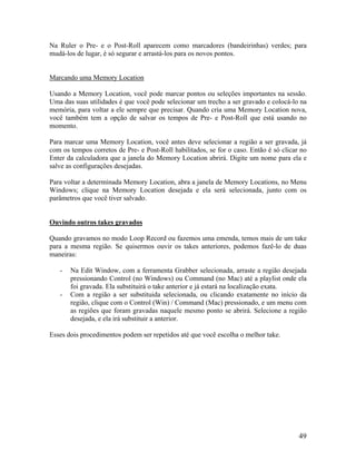 Na Ruler o Pre- e o Post-Roll aparecem como marcadores (bandeirinhas) verdes; para
mudá-los de lugar, é só segurar e arrastá-los para os novos pontos.
Marcando uma Memory Location
Usando a Memory Location, você pode marcar pontos ou seleções importantes na sessão.
Uma das suas utilidades é que você pode selecionar um trecho a ser gravado e colocá-lo na
memória, para voltar a ele sempre que precisar. Quando cria uma Memory Location nova,
você também tem a opção de salvar os tempos de Pre- e Post-Roll que está usando no
momento.
Para marcar uma Memory Location, você antes deve selecionar a região a ser gravada, já
com os tempos corretos de Pre- e Post-Roll habilitados, se for o caso. Então é só clicar no
Enter da calculadora que a janela do Memory Location abrirá. Digite um nome para ela e
salve as configurações desejadas.
Para voltar a determinada Memory Location, abra a janela de Memory Locations, no Menu
Windows; clique na Memory Location desejada e ela será selecionada, junto com os
parâmetros que você tiver salvado.
Ouvindo outros takes gravados
Quando gravamos no modo Loop Record ou fazemos uma emenda, temos mais de um take
para a mesma região. Se quisermos ouvir os takes anteriores, podemos fazê-lo de duas
maneiras:
- Na Edit Window, com a ferramenta Grabber selecionada, arraste a região desejada
pressionando Control (no Windows) ou Command (no Mac) até a playlist onde ela
foi gravada. Ela substituirá o take anterior e já estará na localização exata.
- Com a região a ser substituida selecionada, ou clicando exatamente no início da
região, clique com o Control (Win) / Command (Mac) pressionado, e um menu com
as regiões que foram gravadas naquele mesmo ponto se abrirá. Selecione a região
desejada, e ela irá substituir a anterior.
Esses dois procedimentos podem ser repetidos até que você escolha o melhor take.
49
 