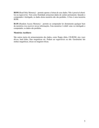 ROM (Read Only Memory) – permite apenas a leitura de seus dados. Não é possível alterá-
los ou regravá-los. Tem como finalidade armazenar dados de caráter permanente. Quando o
computador é desligado, os dados desta memória não são perdidos. A bios é uma memória
ROM.
RAM (Random Access Memory) – permite ao computador ler diretamente qualquer byte
da memória e/ou escrever novas informações. Esta memória é volátil: uma vez desligado o
computador, os dados são perdidos.
Memórias Auxiliares
São outros meios de armazenamento dos dados, como floppy disks, CD-ROM, zip e jazz
drives, hard disks, fitas megnéticas etc. Podem ser regraváveis ou não. Geralmente são
mídias magnéticas, óticas ou magneto-óticas.
5
 