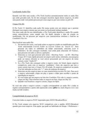 Localizando Audio Files
Quando você abre uma sessão, o Pro Tools localiza automaticamente todos os audio files
que estão gravados nela. Se ele não conseguir encontrar algum desses arquivos, irá abrir
uma janela onde você poderá procurar por esses arquivos por seus nomes ou pelo ID.
Unique File IDs
O Pro Tools 5.1 identifica cada audio file numa sessão com um número que o permite
distinguir esse arquivo mesmo que seu nome ou localização tenham mudado.
Em casos onde não há esse identificador, o Pro Tools pode identificar o audio file usando
outras características, como sample rate, bit depth, duração e data de criação ou
modificação. Ele irá procurar por arquivos com características similares e listá-los na
Candidate Files list.
Para localizar uma audio file:
1. Na maoiria dos casos, você pode achar os arquivos criados ou modificados pelo Pro
Tools selecionando Current Folder ou Current Volume no “Search In”. Para
procurar em todos os subfolders do folder selecionado, selecione Look in
Subfolders. Se não conseguir resultado, você ainda pode selecionar All Volumes,
para procurar em todos os drives e partições.
2. Selecione se você quer procurar pelo nome - Matching Name - ou ID - Matching
Unique ID. É mais rápido procurar um arquivo pelo nome; entretanto, essa pesquisa
pode ser menos eficiente se você estiver procurando por um arquivo de nome
comum, como “Audio-01”.
3. Se o Pro Tools não conseguir achar o arquivo exato, ele listará alguns arquivos
compatíveis, junto com os arquivos ‘candidatos’. Estes são arquivos que tem o
nome correto mas tem o Unique File ID errado. Os arquivos compatíveis na janela
Find são indicados na lista com “->” antes do endereço do arquivo.
4. Selecione um dos arquivos para ver suas características na área File Info. Para ouvir
o arquivo selecionado, clique em play e ajuste o slider para escolher o ponto de
reprodução no arquivo.
5. Se você achar que um arquivo na lista dos Candidate Files não é o arquivo correto,
clique em Skip. Para eliminar todos os arquvos na lista, clique em Skip All.
6. Quando você localizar o arquivo correto, clique em Open.
Se você não achar o arquivo correto, a região correspondente ao audio file e todas as
regiões correspondentes a partes dele aparecerão como offline na Audio Regions List e nos
tracks na Edit window.
Compatibilidade de arquivos WAV
Converter todos os arquivos WAV importados para AES31/BroadcastWave
O Pro Tools sempre cria arquivos WAV compatíveis com o padrão AES31/Broadcast
quando gera esses arquivos. Esta opção, que pode ser habilitada em Setups > Preferences >
52
 