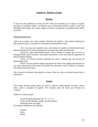 Capítulo X - Playlists e Groups
Playlists
É uma dos mais poderosos recursos do Pro Tools, pois permite que se toque as regiões
gravadas em qualquer ordem. As Playlists são extremamente práticas: pode-se criar uma
infinidade delas quase sem ocupar espaço em disco e carregá-las em qualquer track aberto
da sessão.
Multiple Edit Playlists
Apesar de se poder criar vários arranjos diferentes de regiões, e eles estarem disponíveis
para qualquer track, só se pode ter um arranjo de automação por track.
. New: cria uma nova playlist vazia, sem arranjo de regiões em determinado track
(mesmo quando este já tenha uma playlist com regiões gravadas anteriormente.
. Duplicate: copia determinada playlist, com o arranjo de regiões que ela tiver. A
principal função deste comando, como pode-se presumir, é criar uma cópia de segurança da
playlist durante edições.
. Seletor de Playlist: permite selecionar do menu a playlist que será tocada em
determinado track.
. Delete Unused: permite apagar uma playlist do menu. Para apagar uma playlist em
uso, basta selecioná-la e pressionar a tecla Del. Ou selecionar o track e realizar o comando:
File>Delete Selected Tracks.
Não é possível renomear uma playlist no menu. Para isto, deve-se colocá-la num track e
renomeá-lo.
Groups
Esta função permite grupar tracks de forma a editá-los identicamente (volumes, mutes,
solos, cortes e colagens de regiões). Por exemplo, pares de tracks que formam um
“estéreo”.
Podem ser criados grupos:
. De até 26 tracks diferentes (de “a” a “ z” ).
. Tanto na Mix Window, quanto na Edit Window.
. Subgrupos para um grupo.
Os seguintes parâmetros são afetados:
. Volume
. Solos
. Mutes
55
 
